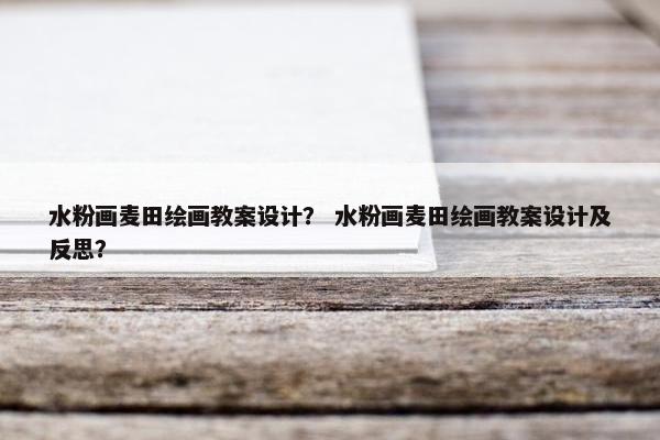 水粉画麦田绘画教案设计？ 水粉画麦田绘画教案设计及反思？