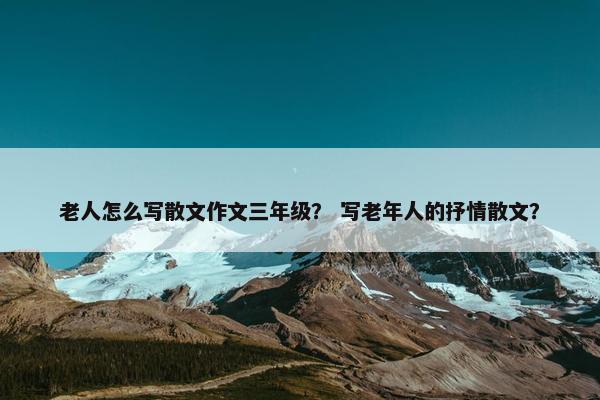 老人怎么写散文作文三年级？ 写老年人的抒情散文？