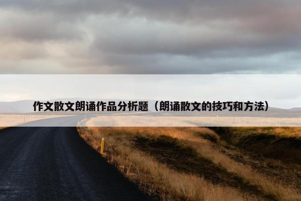 作文散文朗诵作品分析题（朗诵散文的技巧和方法）