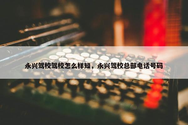 永兴驾校驾校怎么样知，永兴驾校总部电话号码