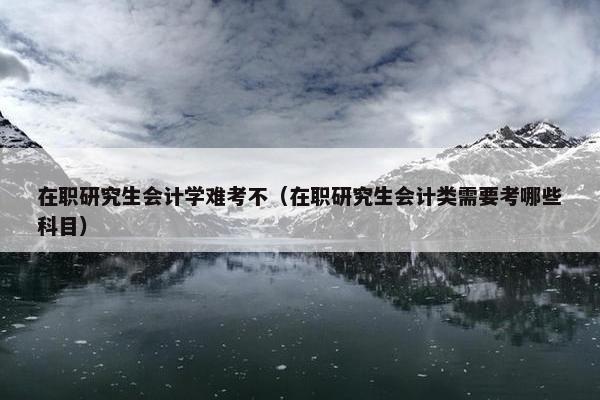 在职研究生会计学难考不（在职研究生会计类需要考哪些科目）
