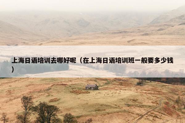 上海日语培训去哪好呢（在上海日语培训班一般要多少钱）