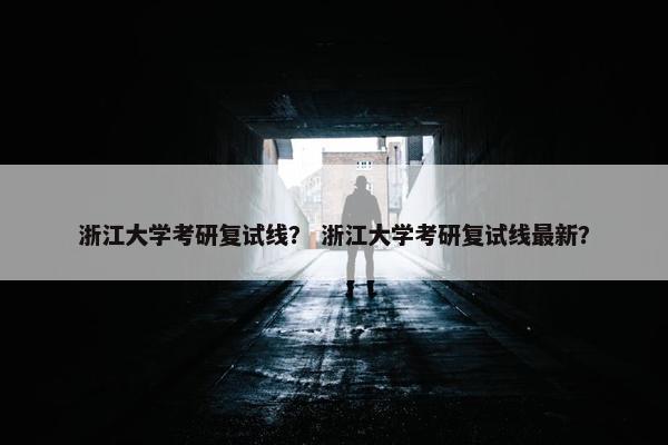浙江大学考研复试线？ 浙江大学考研复试线最新？