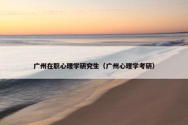 广州在职心理学研究生（广州心理学考研）