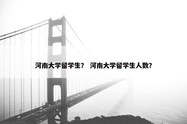 河南大学留学生？ 河南大学留学生人数？