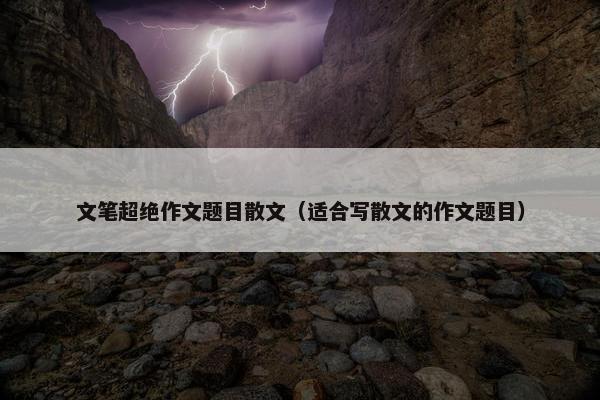 文笔超绝作文题目散文（适合写散文的作文题目）