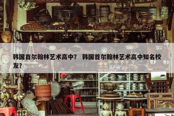 韩国首尔翰林艺术高中？ 韩国首尔翰林艺术高中知名校友？