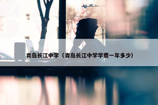 青岛长江中学（青岛长江中学学费一年多少）