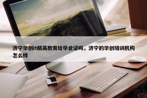 济宁华创it精英教育给毕业证吗，济宁的华创培训机构怎么样