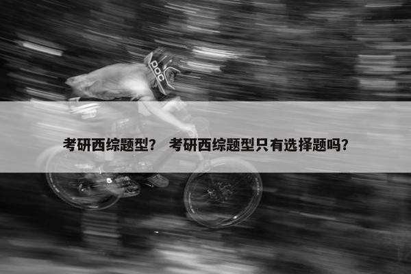 考研西综题型？ 考研西综题型只有选择题吗？