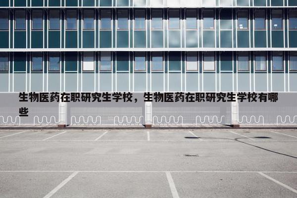 生物医药在职研究生学校，生物医药在职研究生学校有哪些