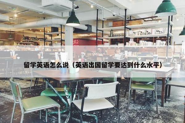 留学英语怎么说（英语出国留学要达到什么水平）