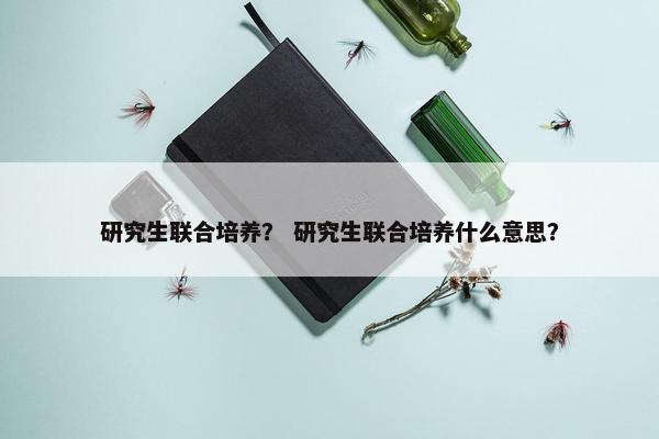 研究生联合培养？ 研究生联合培养什么意思？