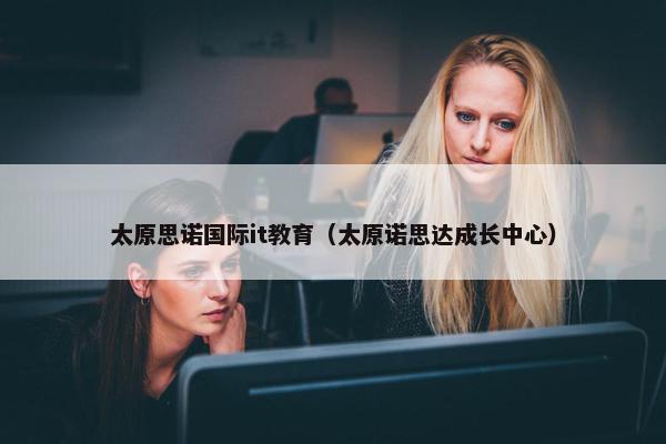 太原思诺国际it教育（太原诺思达成长中心）