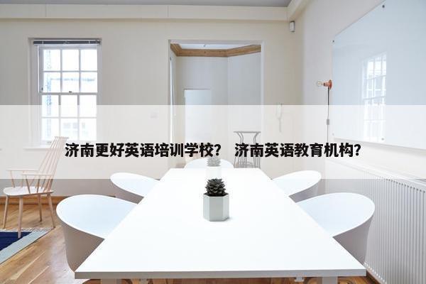 济南更好英语培训学校？ 济南英语教育机构？