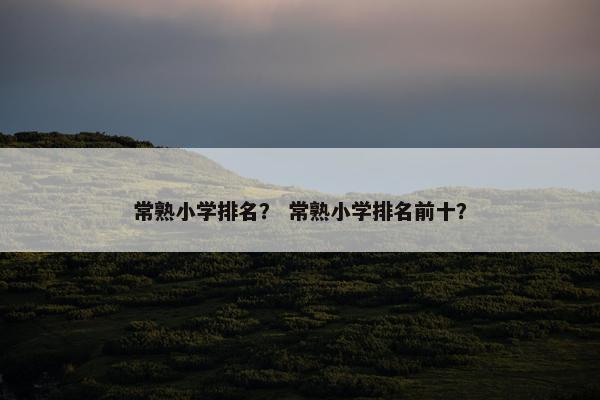 常熟小学排名？ 常熟小学排名前十？