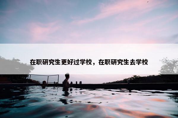 在职研究生更好过学校，在职研究生去学校