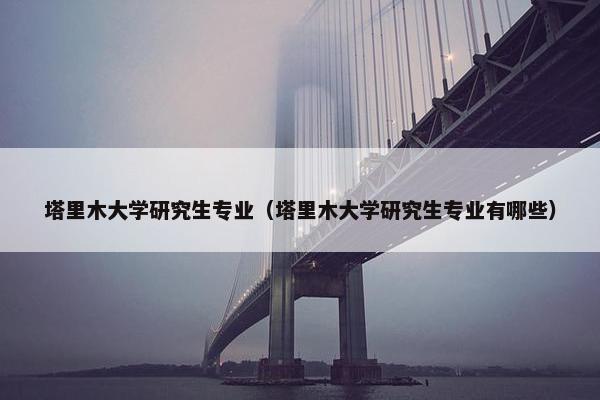 塔里木大学研究生专业（塔里木大学研究生专业有哪些）