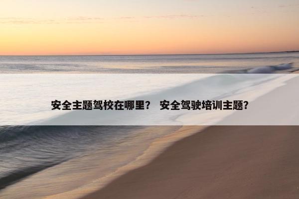 安全主题驾校在哪里？ 安全驾驶培训主题？