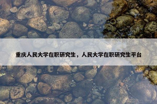 重庆人民大学在职研究生，人民大学在职研究生平台