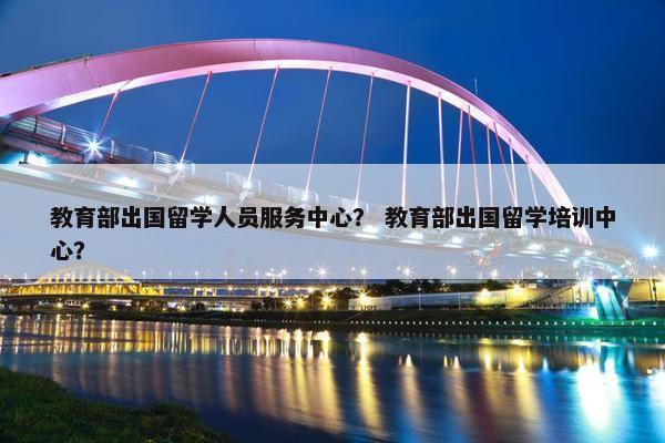 教育部出国留学人员服务中心？ 教育部出国留学培训中心？