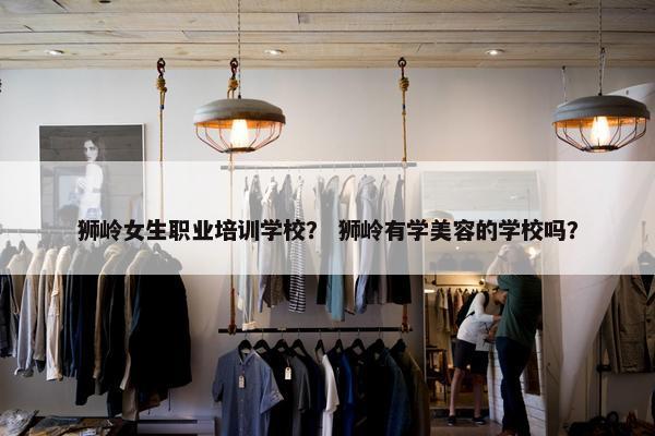 狮岭女生职业培训学校？ 狮岭有学美容的学校吗？