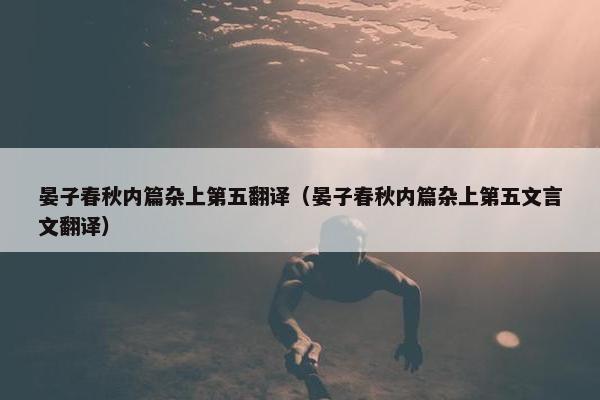 晏子春秋内篇杂上第五翻译（晏子春秋内篇杂上第五文言文翻译）