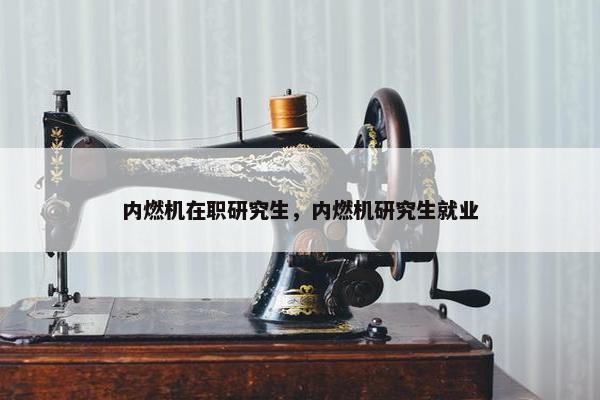 内燃机在职研究生，内燃机研究生就业