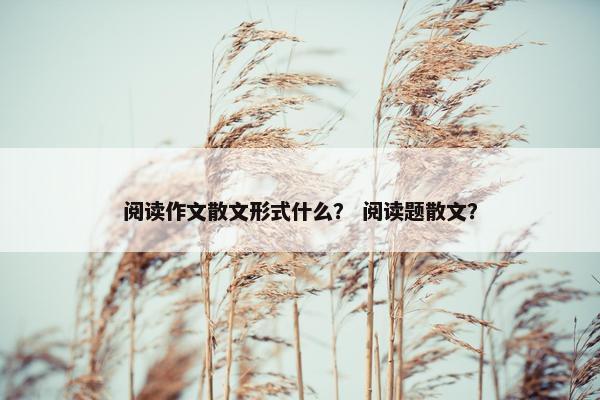 阅读作文散文形式什么？ 阅读题散文？