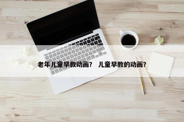 老年儿童早教动画？ 儿童早教的动画？