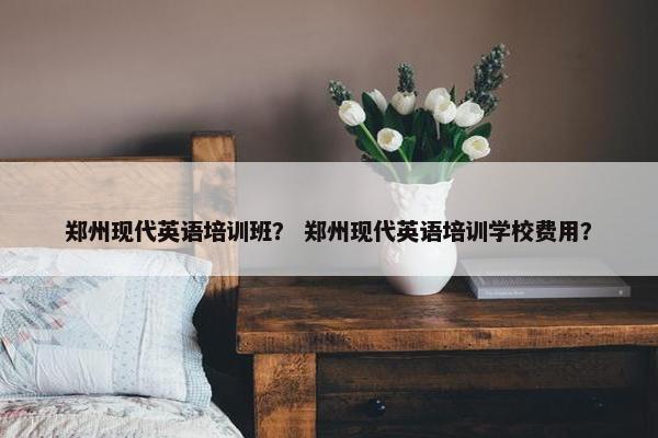 郑州现代英语培训班？ 郑州现代英语培训学校费用？