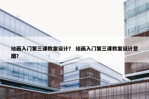绘画入门第三课教案设计？ 绘画入门第三课教案设计意图？