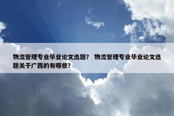 物流管理专业毕业论文选题？ 物流管理专业毕业论文选题关于广西的有哪些？
