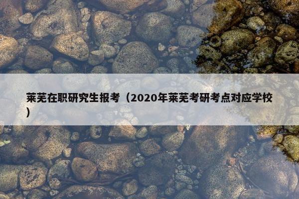 莱芜在职研究生报考（2020年莱芜考研考点对应学校）