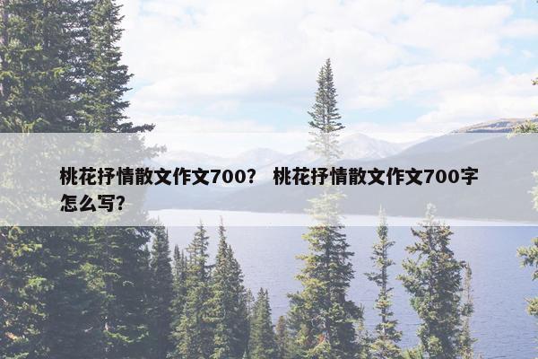 桃花抒情散文作文700？ 桃花抒情散文作文700字怎么写？