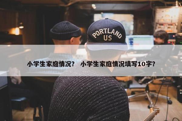 小学生家庭情况？ 小学生家庭情况填写10字？