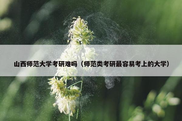 山西师范大学考研难吗（师范类考研最容易考上的大学）