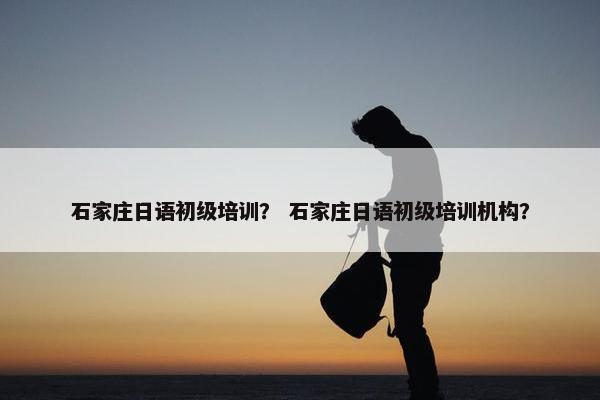 石家庄日语初级培训？ 石家庄日语初级培训机构？