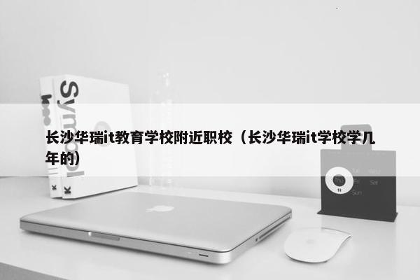 长沙华瑞it教育学校附近职校（长沙华瑞it学校学几年的）