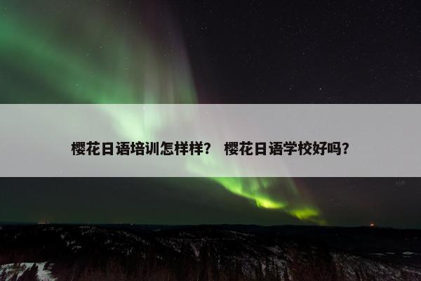 樱花日语培训怎样样？ 樱花日语学校好吗？