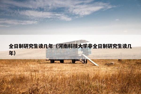 全日制研究生读几年（河南科技大学非全日制研究生读几年）