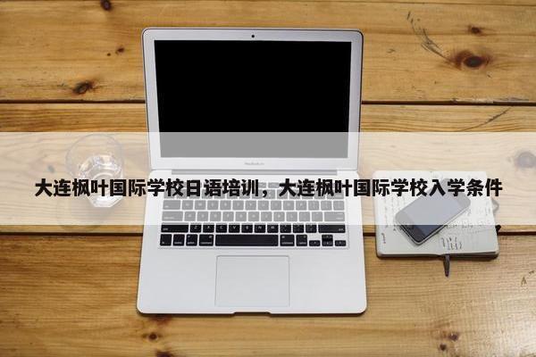 大连枫叶国际学校日语培训，大连枫叶国际学校入学条件