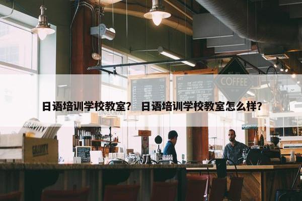 日语培训学校教室？ 日语培训学校教室怎么样？