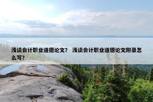 浅谈会计职业道德论文？ 浅谈会计职业道德论文附录怎么写？