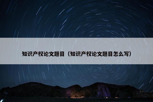 知识产权论文题目（知识产权论文题目怎么写）