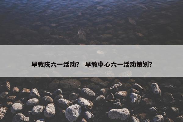 早教庆六一活动？ 早教中心六一活动策划？