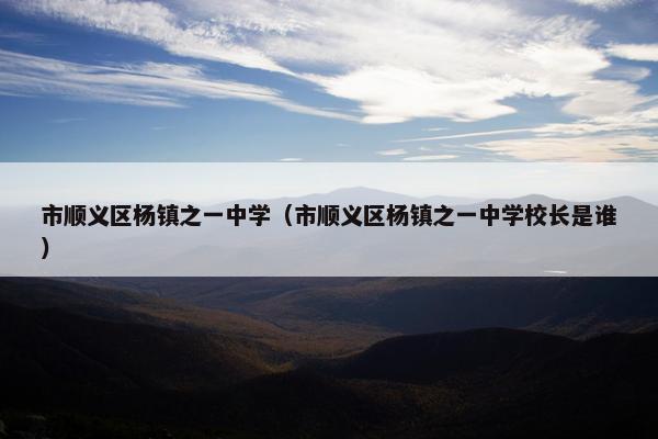 市顺义区杨镇之一中学（市顺义区杨镇之一中学校长是谁）