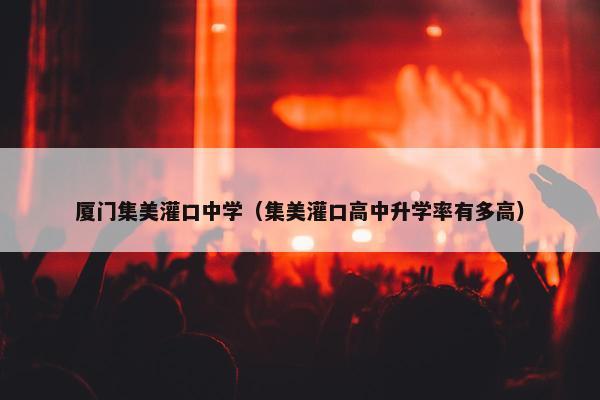 厦门集美灌口中学（集美灌口高中升学率有多高）