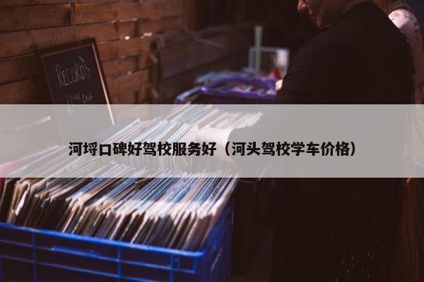 河埒口碑好驾校服务好（河头驾校学车价格）