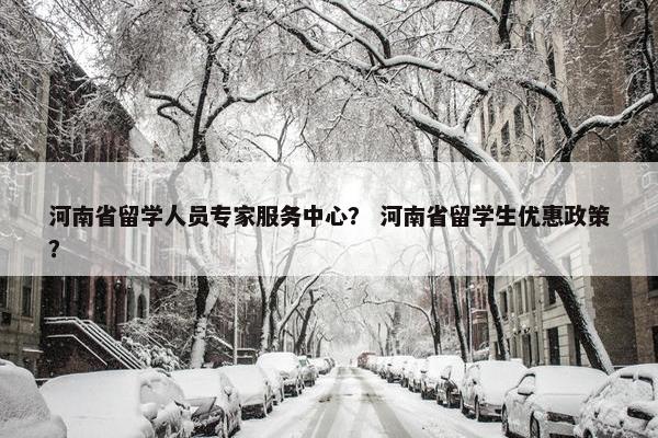 河南省留学人员专家服务中心？ 河南省留学生优惠政策？